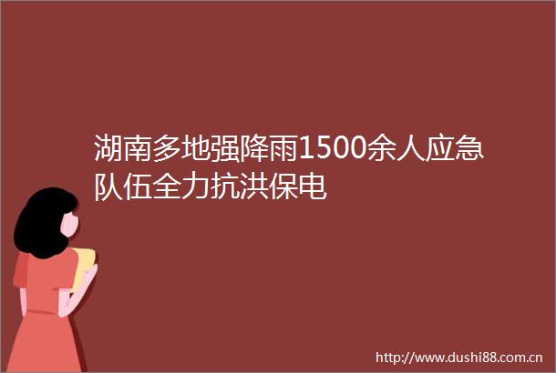 湖南多地强降雨1500余人应急队伍全力抗洪保电