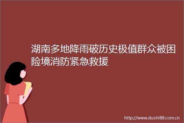 湖南多地降雨破历史极值群众被困险境消防紧急救援
