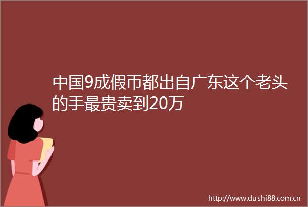 9成假币都出自广东这个老头的手最贵卖到20万