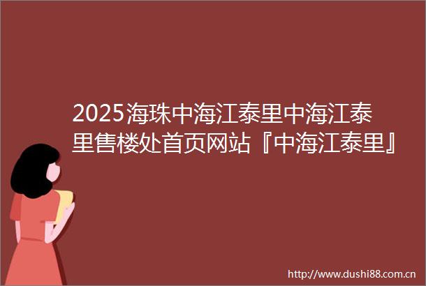 2025海珠中海江泰里中海江泰里售楼处首页网站『中海江泰里』欢迎您2025首页网站广州中海江泰里售楼处中海江泰里楼盘详情
