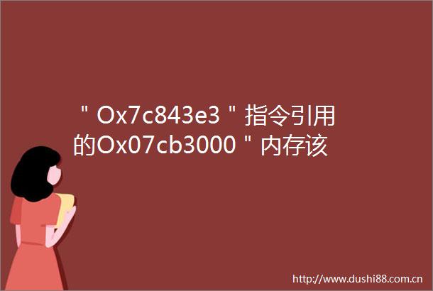 ＂Ox7c843e3＂指令引用的Ox07cb3000＂内存该内存不