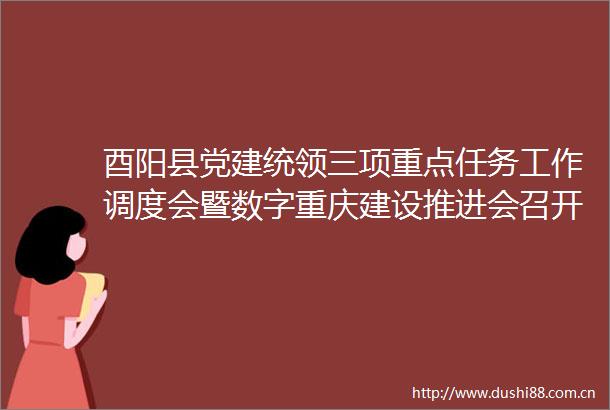 酉阳县党建统领三项重点任务工作调度会暨数字重庆建设推进会召开