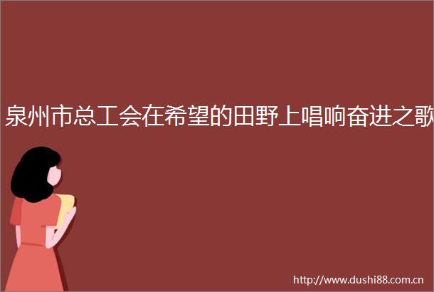 泉州市总工会在希望的田野上唱响奋进之歌