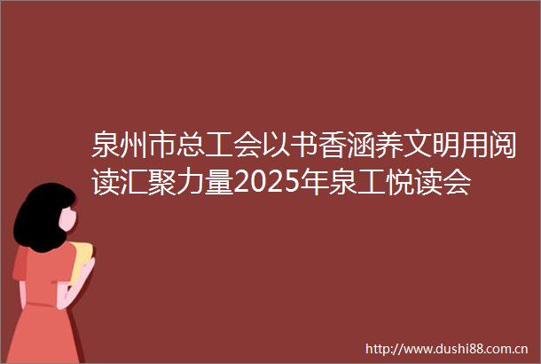 泉州市总工会以书香涵养文明用阅读汇聚力量2025年泉工悦读会聚力量职工主题阅读分享活动正式启幕