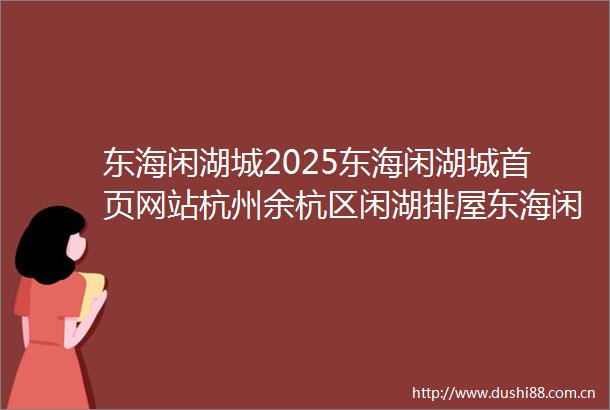 东海闲湖城2025东海闲湖城首页网站杭州余杭区闲湖排屋东海闲湖城2025年最新楼盘详情东海闲湖城户型配套