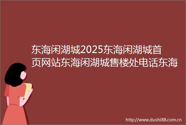 东海闲湖城2025东海闲湖城首页网站东海闲湖城售楼处电话东海闲湖城2025最新价格东海闲湖城户型配套