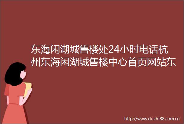 东海闲湖城售楼处24小时电话杭州东海闲湖城售楼中心首页网站东海闲湖城楼盘详情东海闲湖城价格户型