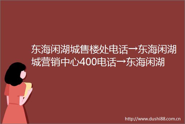 东海闲湖城售楼处电话→东海闲湖城营销中心400电话→东海闲湖城楼盘百科→首页网站→楼盘百科→首页网站→24小时热线电话
