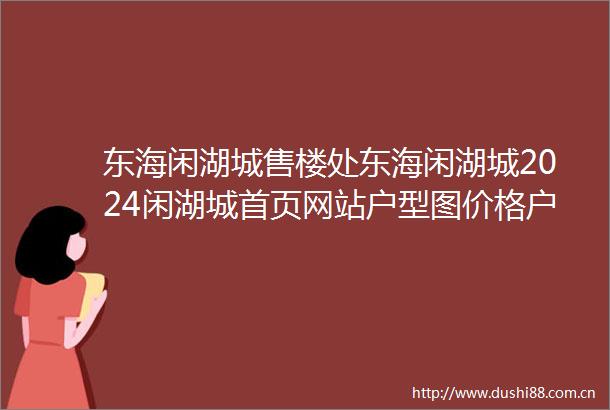 东海闲湖城售楼处东海闲湖城2024闲湖城首页网站户型图价格户型容积率