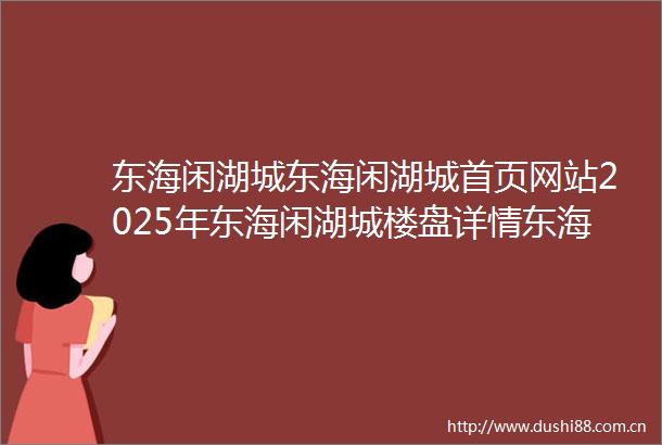 东海闲湖城东海闲湖城首页网站2025年东海闲湖城楼盘详情东海闲湖城售楼处欢迎您东海闲湖城指定网站