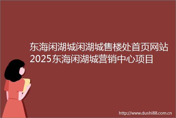 东海闲湖城闲湖城售楼处首页网站2025东海闲湖城营销中心项目欢迎您东海闲湖城售楼处电话地址备案价楼盘详情