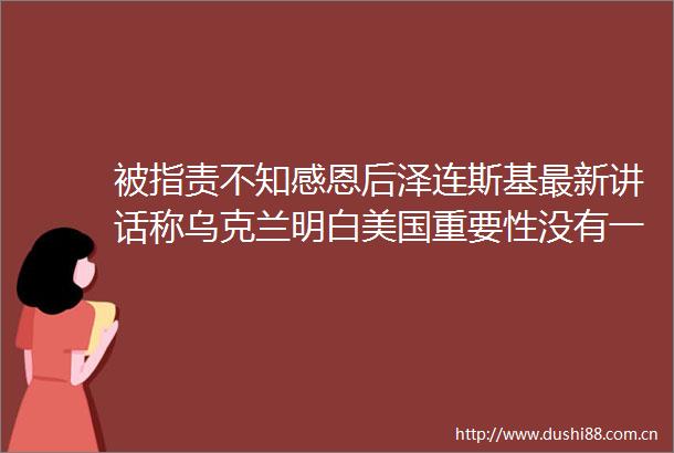 被指责不知感恩后泽连斯基最新讲话称乌克兰明白美国重要性没有一天不感激美国