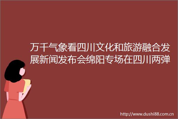 万千气象看四川文化和旅游融合发展新闻发布会绵阳专场在四川两弹一星学院举行