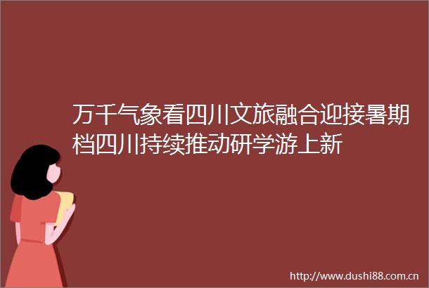 万千气象看四川文旅融合迎接暑期档四川持续推动研学游上新