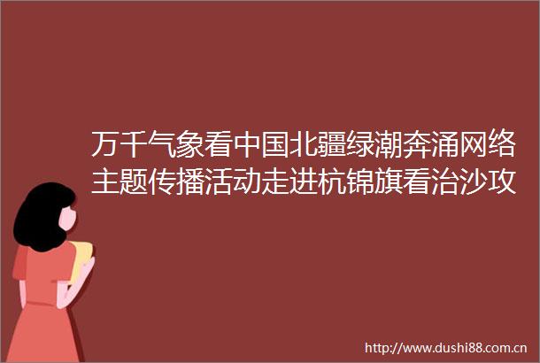 万千气象看北疆绿潮奔涌网络主题传播活动走进杭锦旗看治沙攻坚战正酣