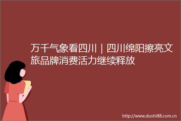 万千气象看四川｜四川绵阳擦亮文旅品牌消费活力继续释放