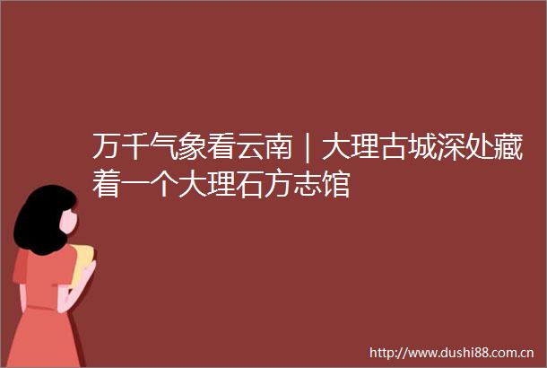 万千气象看云南｜大理古城深处藏着一个大理石方志馆