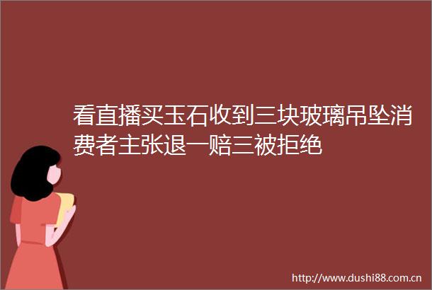 看直播买玉石收到三块玻璃吊坠消费者主张退一赔三被拒绝