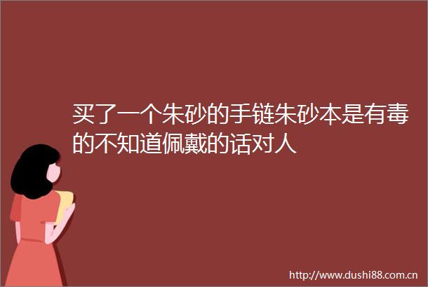 买了一个朱砂的手链朱砂本是有毒的不知道佩戴的话对人
