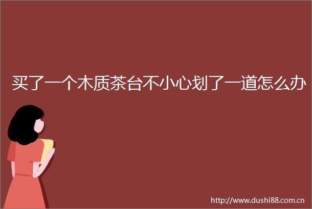 买了一个木质茶台不小心划了一道怎么办
