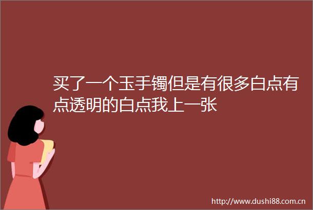 买了一个玉手镯但是有很多白点有点透明的白点我上一张