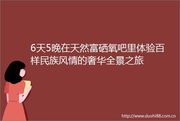 6天5晚在天然富硒氧吧里体验百样民族风情的奢华全景之旅