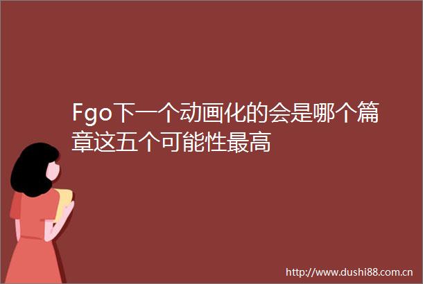 Fgo下一个动画化的会是哪个篇章这五个可能性最高