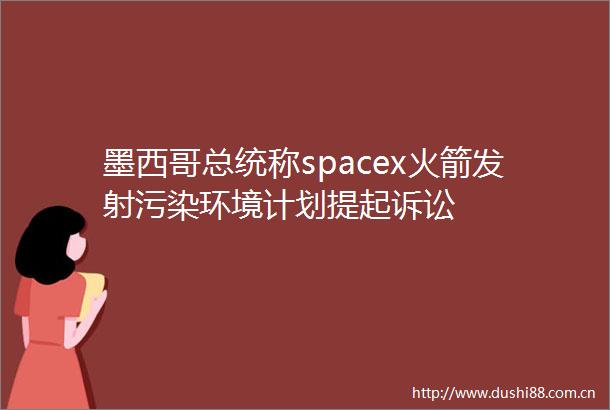 墨西哥总统称spacex火箭发射污染环境计划提起诉讼