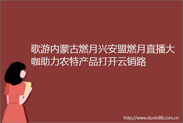 歌游内蒙古燃月兴安盟燃月直播大咖助力农特产品打开云销路