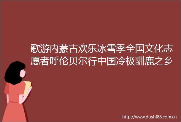 歌游内蒙古欢乐冰雪季全国文化志愿者呼伦贝尔行冷极驯鹿之乡根河市专场成功举办