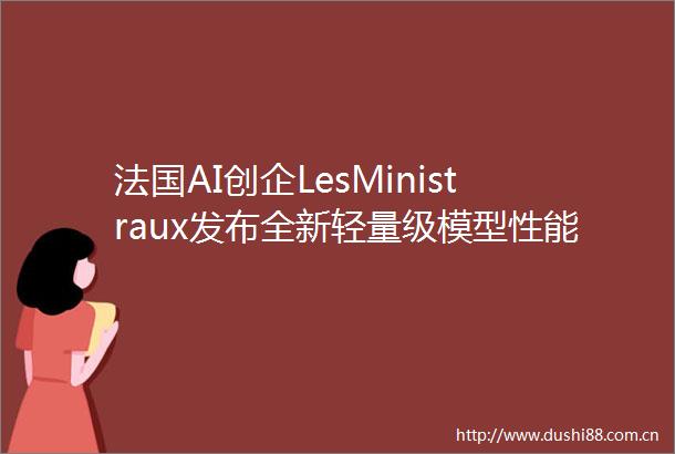 法国AI创企LesMinistraux发布全新轻量级模型性能超越Llama3