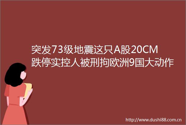 突发73级地震这只A股20CM跌停实控人被刑拘欧洲9国大动作万亿板块要嗨