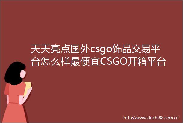 天天亮点国外csgo饰品交易平台怎么样最便宜CSGO开箱平台排名