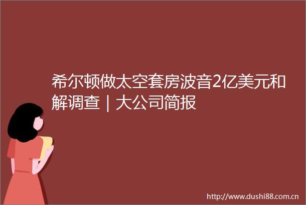 希尔顿做太空套房波音2亿美元和解调查｜大公司简报