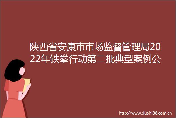 陕西省安康市市场监督管理局2022年铁拳行动第二批典型案例公布