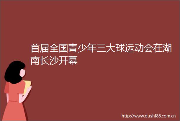 首届全国青少年三大球运动会在湖南长沙开幕