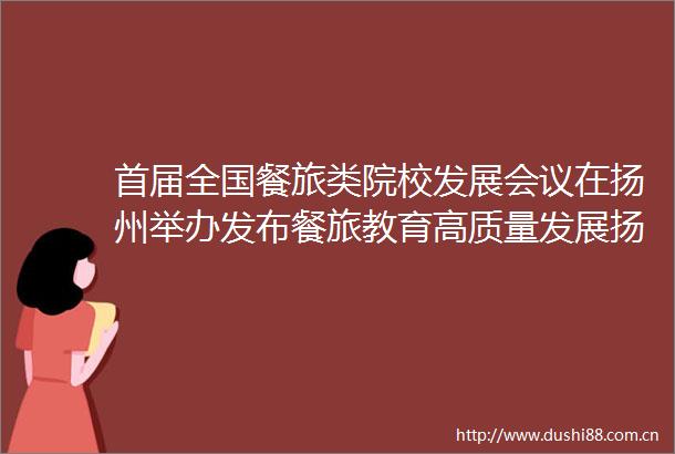 首届全国餐旅类院校发展会议在扬州举办发布餐旅教育高质量发展扬州倡议