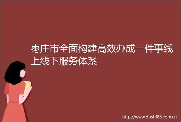 枣庄市全面构建高效办成一件事线上线下服务体系