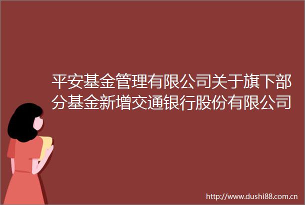 平安基金管理有限公司关于旗下部分基金新增交通银行股份有限公司为销售机构的公告