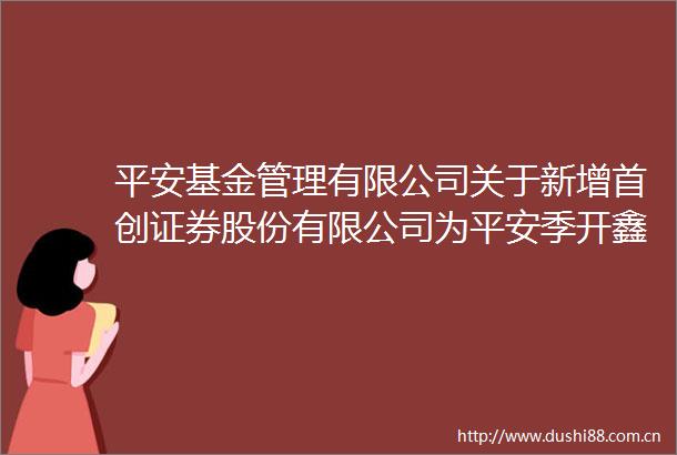 平安基金管理有限公司关于新增首创证券股份有限公司为平安季开鑫三个月定期开放债券型证券投资基金销售机构的公告