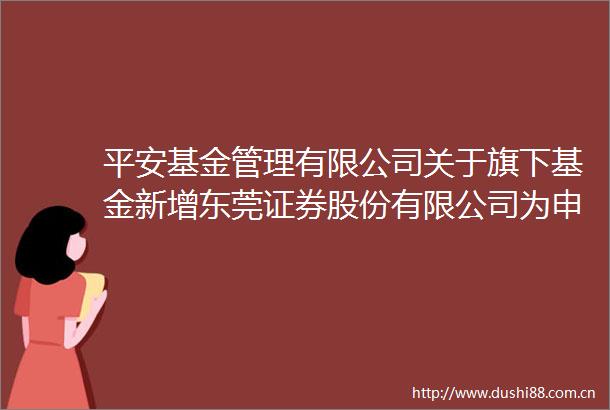 平安基金管理有限公司关于旗下基金新增东莞证券股份有限公司为申购赎回代办机构的公告