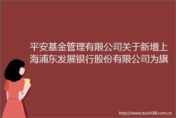 平安基金管理有限公司关于新增上海浦东发展银行股份有限公司为旗下基金销售机构的公告