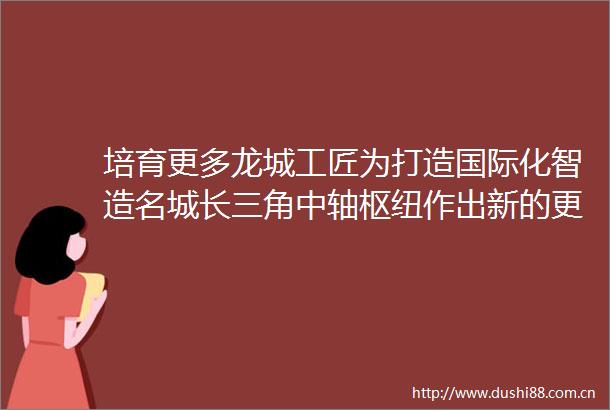 培育更多龙城工匠为打造国际化智造名城长三角中轴枢纽作出新的更大贡献