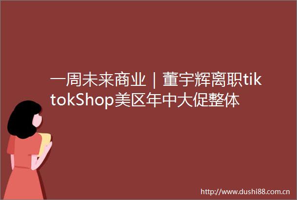 一周未来商业｜董宇辉离职tiktokShop美区年中大促整体GMV环比上涨145
