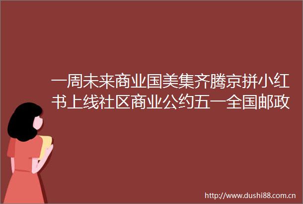 一周未来商业国美集齐腾京拼小红书上线社区商业公约五一全国邮政快递业投递包裹147亿件