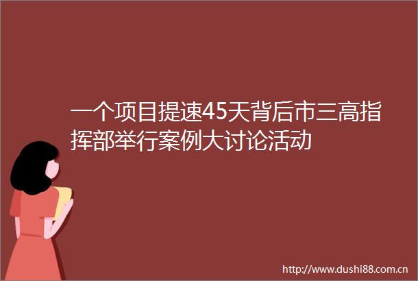 一个项目提速45天背后市三高指挥部举行案例大讨论活动