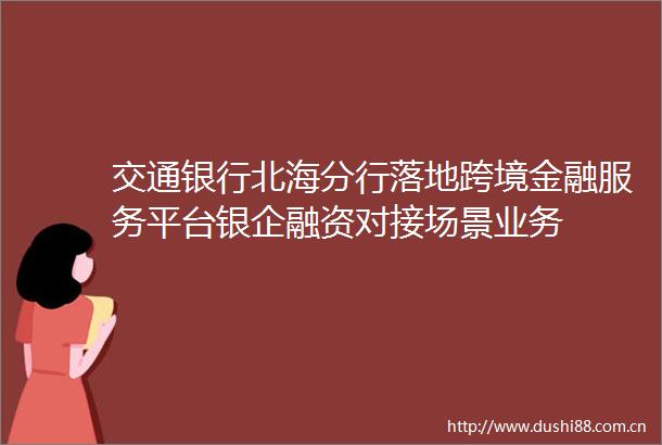 交通银行北海分行落地跨境金融服务平台银企融资对接场景业务