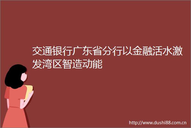 交通银行广东省分行以金融活水激发湾区智造动能