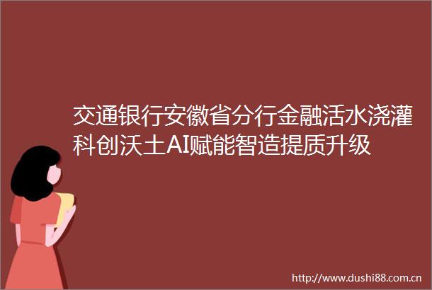 交通银行安徽省分行金融活水浇灌科创沃土AI赋能智造提质升级