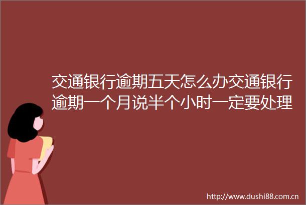 交通银行逾期五天怎么办交通银行逾期一个月说半个小时一定要处理今日推荐